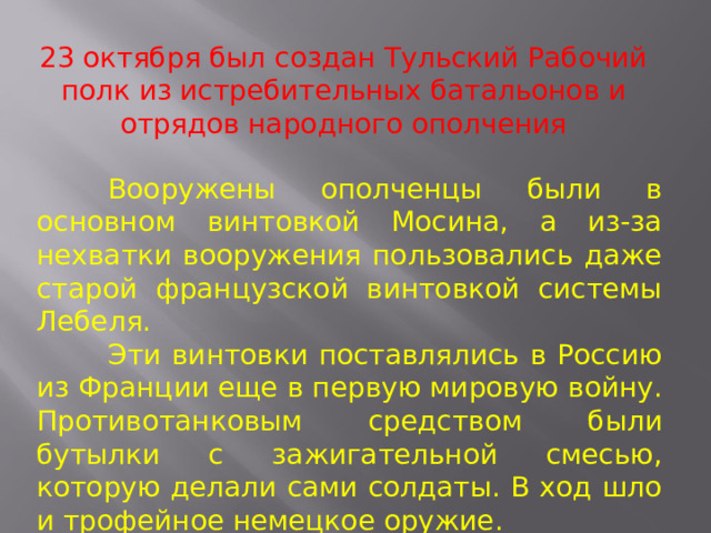 23 октября был создан Тульский Рабочий полк из истребительных батальонов и отрядов народного ополчения  Вооружены ополченцы были в основном винтовкой Мосина, а из-за нехватки вооружения пользовались даже старой французской винтовкой системы Лебеля.  Эти винтовки поставлялись в Россию из Франции еще в первую мировую войну. Противотанковым средством были бутылки с зажигательной смесью, которую делали сами солдаты. В ход шло и трофейное немецкое оружие. 