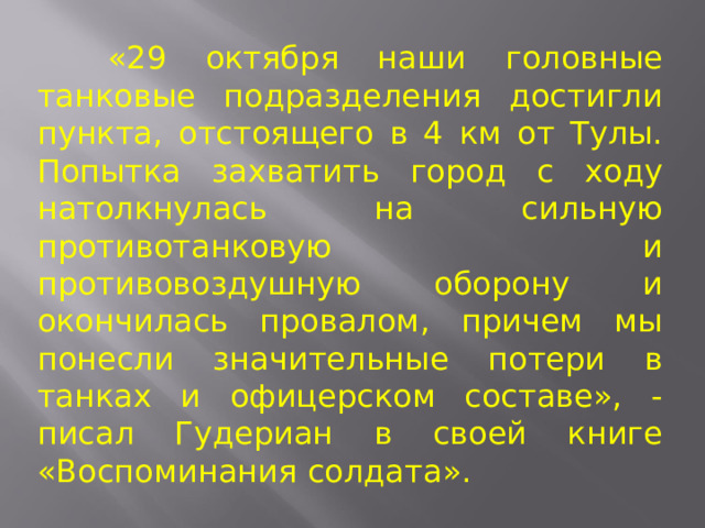  «29 октября наши головные танковые подразделения достигли пункта, отстоящего в 4 км от Тулы. Попытка захватить город с ходу натолкнулась на сильную противотанковую и противовоздушную оборону и окончилась провалом, причем мы понесли значительные потери в танках и офицерском составе», - писал Гудериан в своей книге «Воспоминания солдата». 