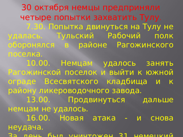 30 октября немцы предприняли четыре попытки захватить Тулу .  7.30. Попытка двинуться на Тулу не удалась. Тульский Рабочий полк оборонялся в районе Рагожинского поселка.  10.00. Немцам удалось занять Рагожинской поселок и выйти к южной ограде Всесвятского кладбища и к району ликероводочного завода.  13.00. Продвинуться дальше немцам не удалось.  16.00. Новая атака - и снова неудача. За день был уничтожен 31 немецкий танк (а 31 октября - еще 34 танка). 