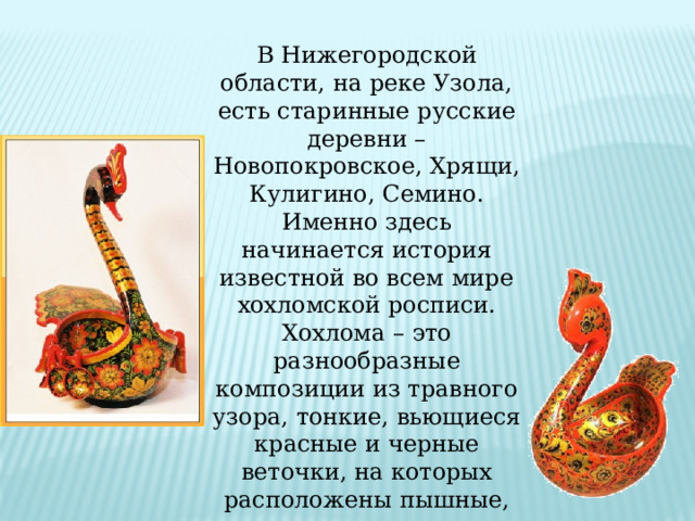 В Нижегородской области, на реке Узола, есть старинные русские деревни – Новопокровское, Хрящи, Кулигино, Семино. Именно здесь начинается история известной во всем мире хохломской росписи. Хохлома – это разнообразные композиции из травного узора, тонкие, вьющиеся красные и черные веточки, на которых расположены пышные, сочные листья-травинки и красные ягодки. 