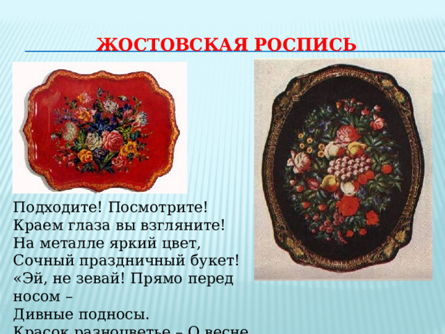 ЖОСТОВСКАЯ РОСПИСЬ Подходите! Посмотрите! Краем глаза вы взгляните! На металле яркий цвет, Сочный праздничный букет! «Эй, не зевай! Прямо перед носом – Дивные подносы. Красок разноцветье – О весне, о лете!» 