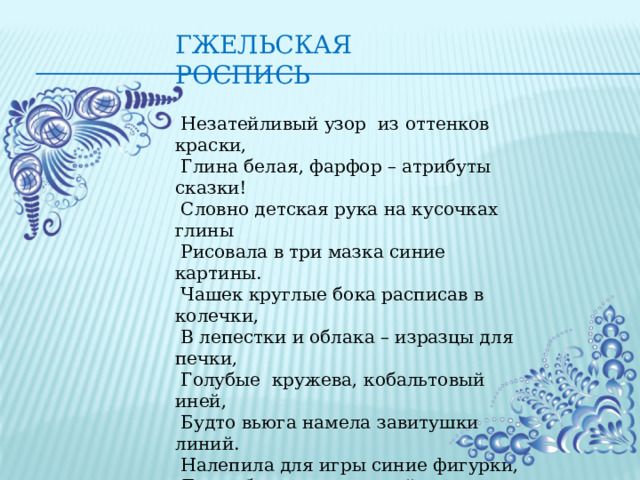 Гжельская роспись  Незатейливый узор  из оттенков краски,   Глина белая, фарфор – атрибуты сказки!   Словно детская рука на кусочках глины   Рисовала в три мазка синие картины.   Чашек круглые бока расписав в колечки,   В лепестки и облака – изразцы для печки,   Голубые  кружева, кобальтовый иней,   Будто вьюга намела завитушки линий.   Налепила для игры синие фигурки,   Для забавы детворы, зайцев и свистульки.   Скрыта в лёгкости мазка тайна чудо - глины.   На Руси  живёт века промысел старинный.   Поколенья мастеров бело-синей Гжели –   Чародеи двух цветов, наши Боттичелли! 
