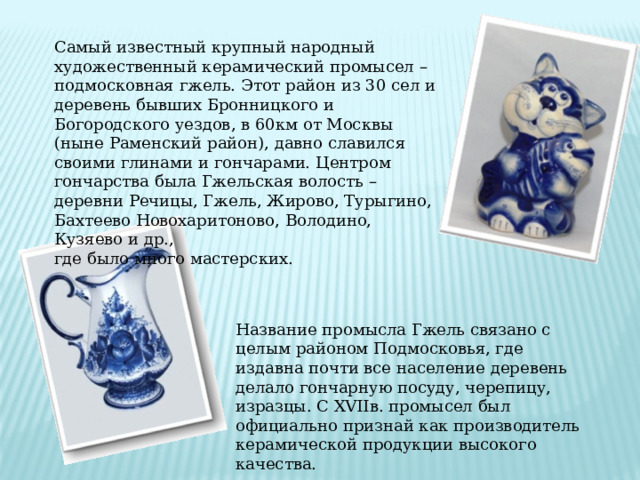 Самый известный крупный народный художественный керамический промысел – подмосковная гжель. Этот район из 30 сел и деревень бывших Бронницкого и Богородского уездов, в 60км от Москвы (ныне Раменский район), давно славился своими глинами и гончарами. Центром гончарства была Гжельская волость – деревни Речицы, Гжель, Жирово, Турыгино, Бахтеево Новохаритоново, Володино, Кузяево и др., где было много мастерских. Название промысла Гжель связано с целым районом Подмосковья, где издавна почти все население деревень делало гончарную посуду, черепицу, изразцы. С XVIIв. промысел был официально признай как производитель керамической продукции высокого качества. 
