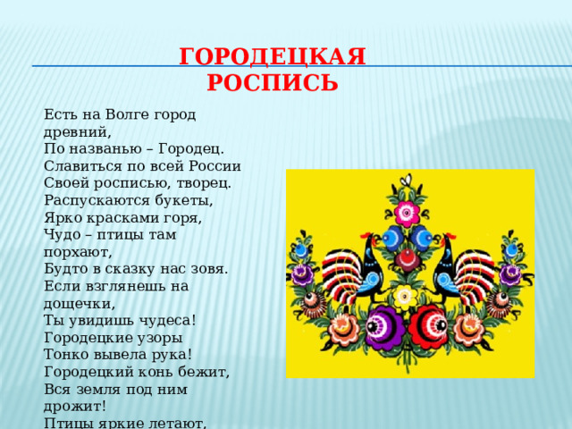 ГОРОДЕЦКАЯ РОСПИСЬ Есть на Волге город древний, По названью – Городец. Славиться по всей России Своей росписью, творец. Распускаются букеты, Ярко красками горя, Чудо – птицы там порхают, Будто в сказку нас зовя. Если взглянешь на дощечки, Ты увидишь чудеса! Городецкие узоры Тонко вывела рука! Городецкий конь бежит, Вся земля под ним дрожит! Птицы яркие летают, И кувшинки расцветают! 