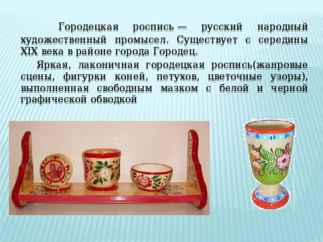   Городецкая роспись — русский народный художественный промысел. Существует с середины XIX века в районе города Городец.  Яркая, лаконичная городецкая роспись(жанровые сцены, фигурки коней, петухов, цветочные узоры), выполненная свободным мазком с белой и черной графической обводкой 