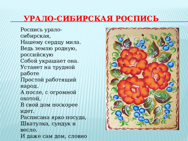 УРАЛО-СИБИРСКАЯ РОСПИСЬ Роспись урало-сибирская,  Нашему сердцу мила.  Ведь землю родную, российскую  Собой украшает она.  Устанет на трудной работе  Простой работящий народ.  А после, с огромной охотой,  В свой дом поскорее идет.  Расписана ярко посуда,  Шкатулка, сундук и весло.  И даже сам дом, словно чудо,  Украсит любое село.  Цветочки, листочки, травинки,  И птицы красы неземной.  Яркие эти картинки  Подарят нам радость с тобой. 