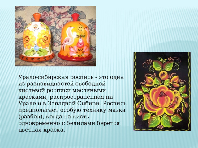 Урало-сибирская роспись - это одна из разновидностей свободной кистевой росписи масляными красками, распространенная на Урале и в Западной Сибири. Роспись предполагает особую технику мазка (разбел), когда на кисть одновременно с белилами берётся цветная краска. 