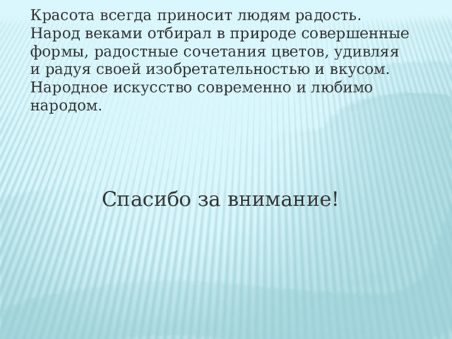 Красота всегда приносит людям радость. Народ веками отбирал в природе совершенные формы, радостные сочетания цветов, удивляя и радуя своей изобретательностью и вкусом. Народное искусство современно и любимо народом. Спасибо за внимание! 