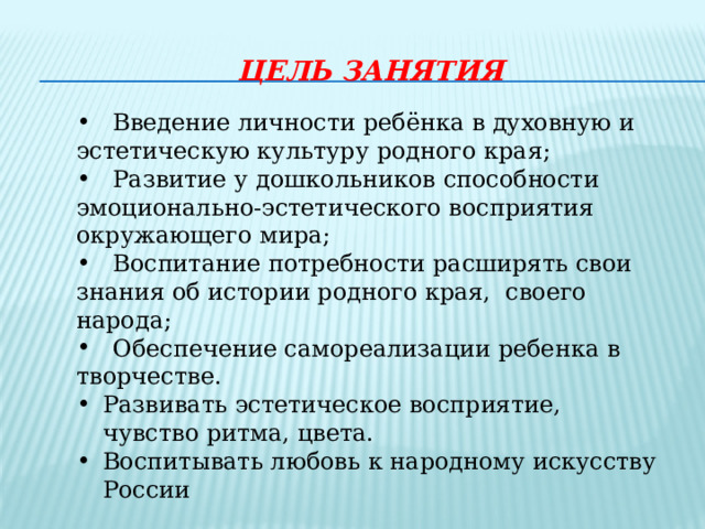 Цель занятия    Введение личности ребёнка в духовную и эстетическую культуру родного края;  Развитие у дошкольников способности эмоционально-эстетического восприятия окружающего мира;  Воспитание потребности расширять свои знания об истории родного края, своего народа;  Обеспечение самореализации ребенка в творчестве. Развивать эстетическое восприятие, чувство ритма, цвета. Воспитывать любовь к народному искусству России 