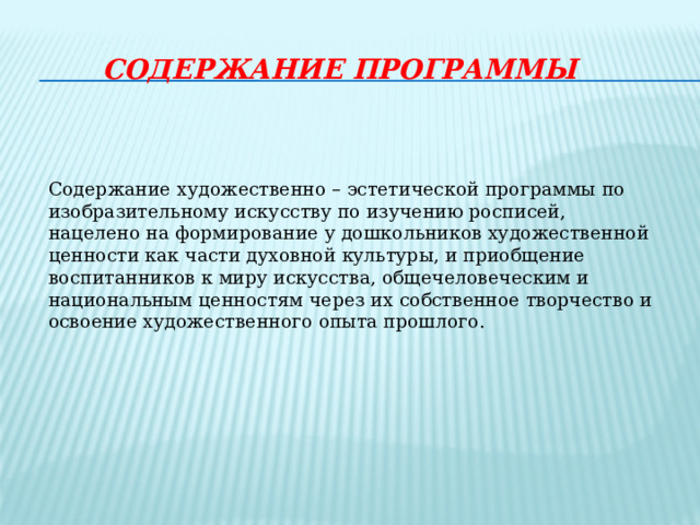 СОДЕРЖАНИЕ ПРОГРАММЫ     Содержание  художественно – эстетической программы по изобразительному искусству по изучению росписей, нацелено на формирование у дошкольников художественной ценности как части духовной культуры, и приобщение воспитанников к миру искусства, общечеловеческим и национальным ценностям через их собственное творчество и освоение художественного опыта прошлого.   