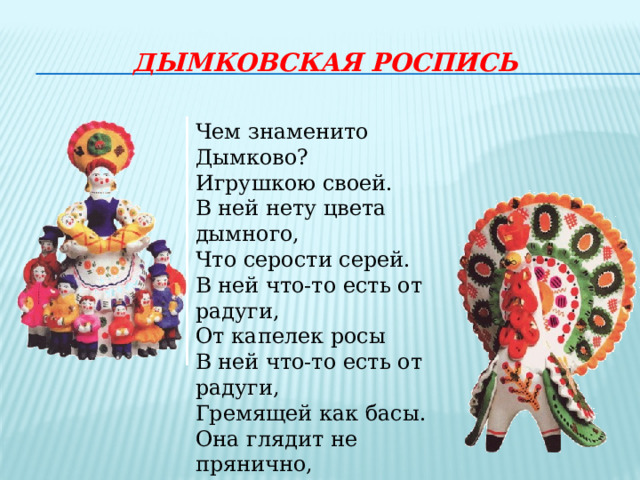 дымковскАЯ РОСПИСЬ Чем знаменито Дымково? Игрушкою своей. В ней нету цвета дымного, Что серости серей. В ней что-то есть от радуги, От капелек росы В ней что-то есть от радуги, Гремящей как басы. Она глядит не прянично, Ликующе и празднично. 