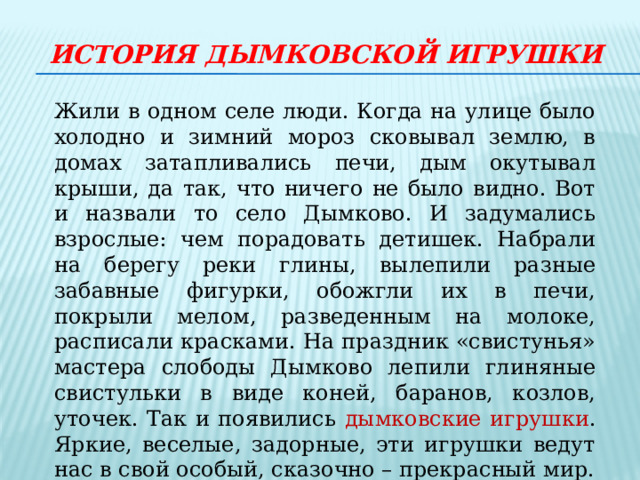 История дымковской игрушки Жили в одном селе люди. Когда на улице было холодно и зимний мороз сковывал землю, в домах затапливались печи, дым окутывал крыши, да так, что ничего не было видно. Вот и назвали то село Дымково. И задумались взрослые: чем порадовать детишек. Набрали на берегу реки глины, вылепили разные забавные фигурки, обожгли их в печи, покрыли мелом, разведенным на молоке, расписали красками. На праздник «свистунья» мастера слободы Дымково лепили глиняные свистульки в виде коней, баранов, козлов, уточек. Так и появились дымковские игрушки . Яркие, веселые, задорные, эти игрушки ведут нас в свой особый, сказочно – прекрасный мир. 