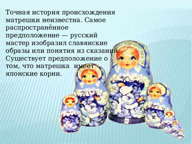 Точная история происхождения матрешки неизвестна. Самое распространённое предположение — русский мастер изобразил славянские образы или понятия из сказаний. Существует предположение о том, что матрешка имеет японские корни. 