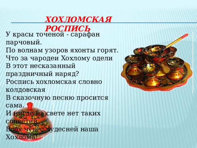ХОХЛОМСКАЯ РОСПИСЬ У красы точеной - сарафан парчовый. По волнам узоров яхонты горят. Что за чародеи Хохлому одели В этот несказанный праздничный наряд? Роспись хохломская словно колдовская В сказочную песню просится сама. И нигде на свете нет таких соцветий Всех чудес чудесней наша Хохлома! 
