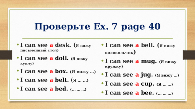 Проверьте Ex. 7 page 40 I can see a desk. ( Я вижу письменный стол) I can see a doll. (Я вижу куклу) I can see a box. (Я вижу …) I can see a belt. ( Я … …) I can see a bed. (… … …) I can see a bell. ( Я вижу колокольчик ) I can see a mug. (Я вижу кружку) I can see a jug. (Я вижу …) I can see a cup. (Я … …) I can see a bee. (… … …) 