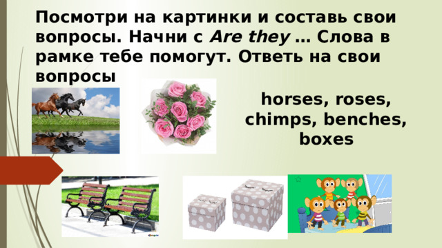 Посмотри на картинки и составь свои вопросы. Начни с Are they … Слова в рамке тебе помогут. Ответь на свои вопросы horses, roses, chimps, benches, boxes 