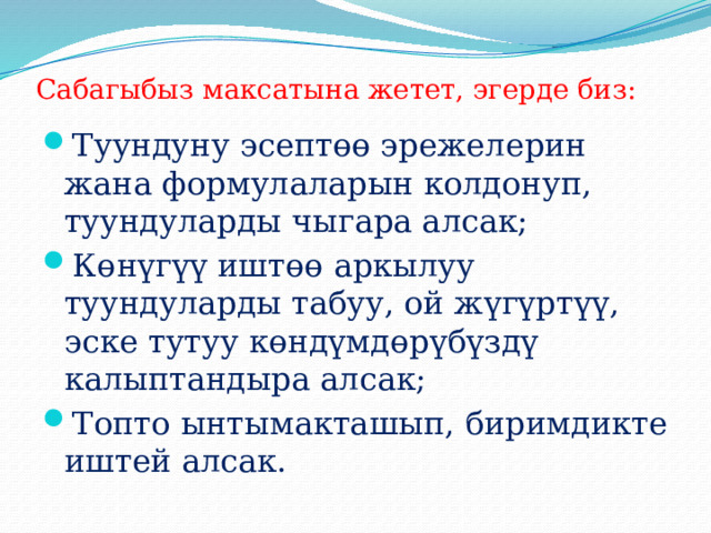 Сабагыбыз максатына жетет, эгерде биз: Туундуну эсептөө эрежелерин жана формулаларын колдонуп, туундуларды чыгара алсак; Көнүгүү иштөө аркылуу туундуларды табуу, ой жүгүртүү, эске тутуу көндүмдөрүбүздү калыптандыра алсак; Топто ынтымакташып, биримдикте иштей алсак. 