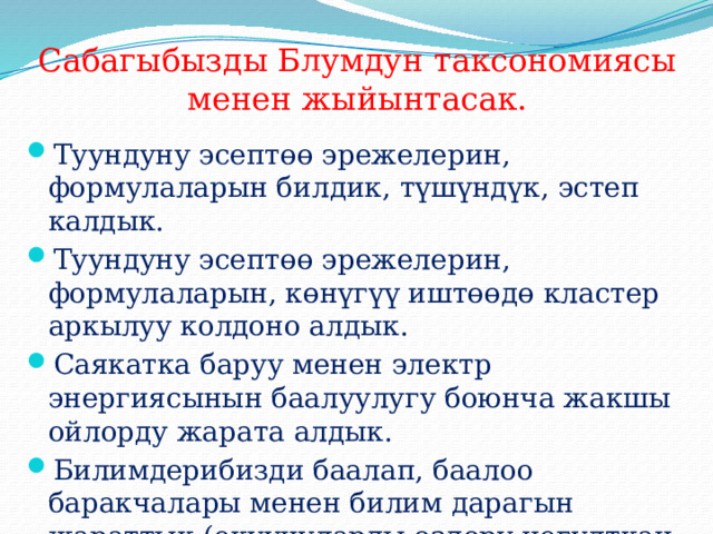 Сабагыбызды Блумдун таксономиясы менен жыйынтасак. Туундуну эсептөө эрежелерин, формулаларын билдик, түшүндүк, эстеп калдык. Туундуну эсептөө эрежелерин, формулаларын, көнүгүү иштөөдө кластер аркылуу колдоно алдык. Саякатка баруу менен электр энергиясынын баалуулугу боюнча жакшы ойлорду жарата алдык. Билимдерибизди баалап, баалоо баракчалары менен билим дарагын жараттык.(окуучуларды өздөрү чогулткан мөмөлөрү аркылуу баалайбыз). 