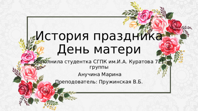История праздника День матери Выполнила студентка СГПК им.И.А. Куратова 721 группы  Анучина Марина Преподователь: Пружинская В.Б. 