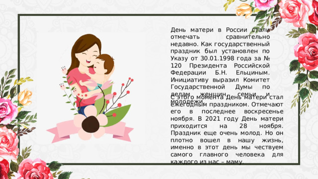 День матери в России стали отмечать сравнительно недавно. Как государственный праздник был установлен по Указу от 30.01.1998 года за № 120 Президента Российской Федерации Б.Н. Ельциным. Инициативу выразил Комитет Государственной Думы по делам женщин, семьи и молодежи. С этого момента День матери стал ежегодным праздником. Отмечают его в последнее воскресенье ноября. В 2021 году День матери приходится на 28 ноября. Праздник еще очень молод. Но он плотно вошел в нашу жизнь, именно в этот день мы чествуем самого главного человека для каждого из нас – маму. 