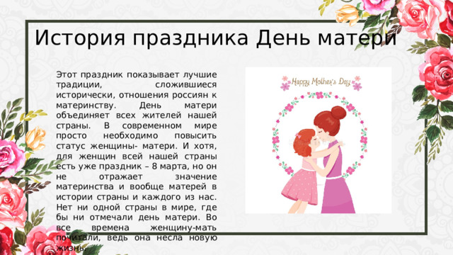 История праздника День матери Этот праздник показывает лучшие традиции, сложившиеся исторически, отношения россиян к материнству. День матери объединяет всех жителей нашей страны. В современном мире просто необходимо повысить статус женщины- матери. И хотя, для женщин всей нашей страны есть уже праздник – 8 марта, но он не отражает значение материнства и вообще матерей в истории страны и каждого из нас. Нет ни одной страны в мире, где бы ни отмечали день матери. Во все времена женщину-мать почитали, ведь она несла новую жизнь. 