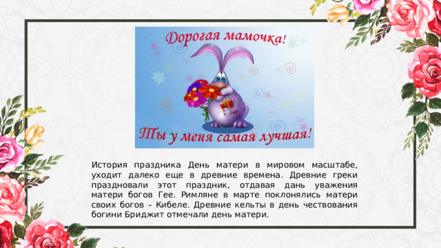 История праздника День матери в мировом масштабе, уходит далеко еще в древние времена. Древние греки праздновали этот праздник, отдавая дань уважения матери богов Гее. Римляне в марте поклонялись матери своих богов – Кибеле. Древние кельты в день чествования богини Бриджит отмечали день матери. 