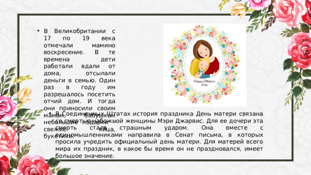 В Великобритании с 17 по 19 века отмечали мамино воскресение. В те времена дети работали вдали от дома, отсылали деньги в семью. Один раз в году им разрешалось посетить отчий дом. И тогда они приносили своим мамам, бабушкам небольшие подарки – свежие яйца, букетики. В Соединенных Штатах история праздника День матери связана со смертью набожной женщины Мэри Джарвис. Для ее дочери эта смерть стала страшным ударом. Она вместе с единомышленниками направила в Сенат письма, в которых просила учредить официальный день матери. Для матерей всего мира их праздник, в какое бы время он не праздновался, имеет большое значение. 