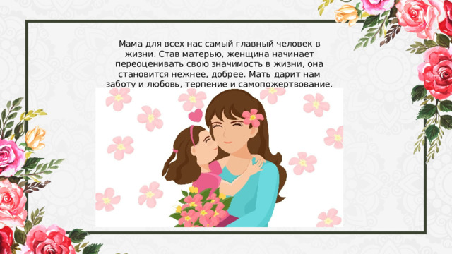 Мама для всех нас самый главный человек в жизни. Став матерью, женщина начинает переоценивать свою значимость в жизни, она становится нежнее, добрее. Мать дарит нам заботу и любовь, терпение и самопожертвование. 