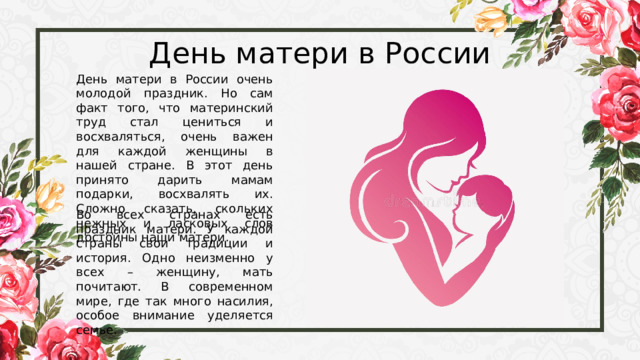 День матери в России День матери в России очень молодой праздник. Но сам факт того, что материнский труд стал цениться и восхваляться, очень важен для каждой женщины в нашей стране. В этот день принято дарить мамам подарки, восхвалять их. Сложно сказать, скольких нежных и ласковых слов достойны наши матери. Во всех странах есть праздник матери. У каждой страны свои традиции и история. Одно неизменно у всех – женщину, мать почитают. В современном мире, где так много насилия, особое внимание уделяется семье. 