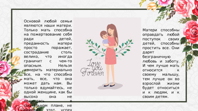 Основой любой семьи являются наши матери. Только мать способна на пожертвование себя ради детей, преданность матери просто поражает, сострадание столь велико, что иногда граничит с чем-то опасным. Нельзя измерить материально все, на что способна мать, все, что она может дать нам. Вы только вдумайтесь, не одной женщине, как бы высоко она не поднялась в социальном плане, не заменит этот успех радости материнства. Матери способны оправдать любой поступок своих детей, способны простить все. Они дарят безграничную любовь и заботу. И чем лучше мать относится к своему малышу, тем лучше он во взрослой жизни будет относиться и к людям, и к своим детям. 