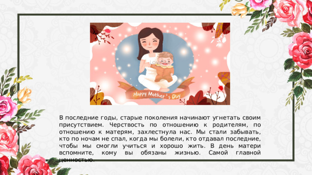 В последние годы, старые поколения начинают угнетать своим присутствием. Черствость по отношению к родителям, по отношению к матерям, захлестнула нас. Мы стали забывать, кто по ночам не спал, когда мы болели, кто отдавал последние, чтобы мы смогли учиться и хорошо жить. В день матери вспомните, кому вы обязаны жизнью. Самой главной ценностью. 