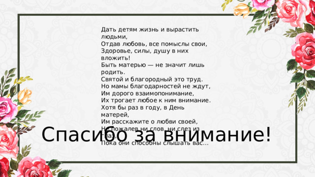 Дать детям жизнь и вырастить людьми, Отдав любовь, все помыслы свои, Здоровье, силы, душу в них вложить! Быть матерью — не значит лишь родить. Святой и благородный это труд. Но мамы благодарностей не ждут, Им дорого взаимопонимание, Их трогает любое к ним внимание. Хотя бы раз в году, в День матерей, Им расскажите о любви своей, Не пожалев ни слов, ни слез из глаз, Пока они способны слышать вас… Спасибо за внимание! 