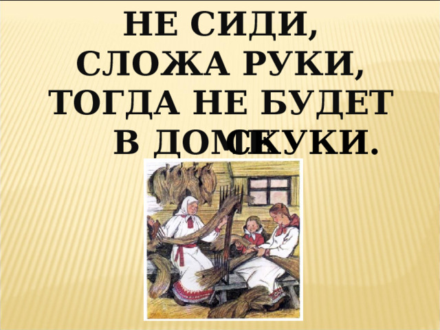 НЕ СИДИ, СЛОЖА РУКИ, ТОГДА НЕ БУДЕТ  В ДОМЕ СКУКИ. 