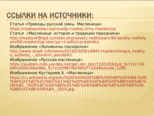 Статья «Проводы русской зимы. Масленица» https://nashasreda.ru/provody-russkoj-zimy-maslenica/ Статья «Масленица: история и традиции праздника» http://madou43klgd.ru/index.php/sovety-roditelyam/80-sovety-roditelyam/90-maslenitsa-istoriya-i-traditsii-prazdnika Изображение «Золовкины посиделки» http://www.shadr.info/news/2019/03/09/14845-maslenichnaya_nedelya_subbota_-_zolovkini_posidelki/ Изображение «Русская масленица» https://avatars.mds.yandex.net/get-zen_doc/1535103/pub_5c7ccc74309bcb00b3bbd08e_5c7ccd3987fe6f00b77d3d4b/scale_1200 Изображение Кустодиев Б. «Масленица» https://ru.wikipedia.org/wiki/%D0%A4%D0%B0%D0%B9%D0%BB:%D0%9A%D1%83%D1%81%D1%82%D0%BE%D0%B4%D0%B8%D0%B5%D0%B2._%D0%9C%D0%B0%D1%81%D0%BB%D0%B5%D0%BD%D0%B8%D1%86%D0%B0._1919.jpg 