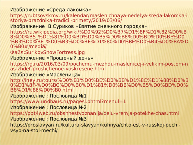 Изображение «Среда-лакомка» https://rubtsovskmv.ru/kalendar/maslenichnaya-nedelya-sreda-lakomka-istoriya-prazdnika-tradicii-primety/2019/03/06/ Изображение В.Суриков «Взятие снежного городка» https://ru.wikipedia.org/wiki/%D0%92%D0%B7%D1%8F%D1%82%D0%B8%D0%B5_%D1%81%D0%BD%D0%B5%D0%B6%D0%BD%D0%BE%D0%B3%D0%BE_%D0%B3%D0%BE%D1%80%D0%BE%D0%B4%D0%BA%D0%B0#/media/ Файл: SurikovSnowFortress.jpg Изображение «Прощеный день» https://rg.ru/2016/03/09/pochemu-mezhdu-maslenicej-i-velikim-postom-nas-zhdet-proshchenoe-voskresene.html Изображение «Масленица» http://iney.ru/tours/%D0%B1%D0%BE%D0%BB%D1%8C%D1%88%D0%B0%D1%8F-%D0%BC%D0%B0%D1%81%D0%BB%D0%B5%D0%BD%D0%B8%D1%86%D0%B0.html Изображение : Пословица №1 https://www.undhaus.ru/pagesl.phtml?menul=1 Изображение : Пословица №2 https://ppt4web.ru/obshhestvoznanija/delu-vremja-potekhe-chas.html Изображение : Пословица №3 https://proslavyan.ru/kultura-slavyan/kuhnya/chto-est-v-russkoj-pechi-vsyo-na-stol-mechi/ 