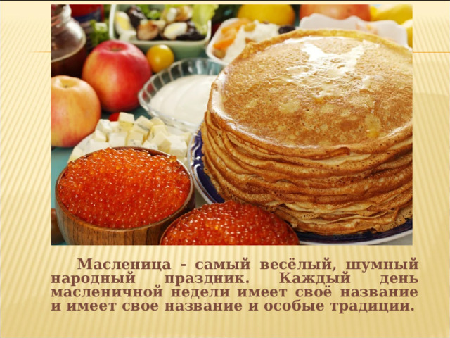  Масленица - самый весёлый, шумный народный праздник. Каждый день масленичной недели имеет своё название и имеет свое название и особые традиции. 