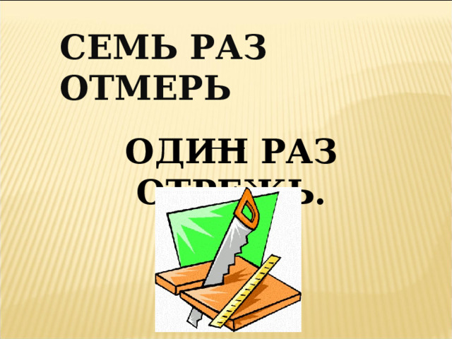 СЕМЬ РАЗ ОТМЕРЬ __ ОДИН РАЗ ОТРЕЖЬ. 