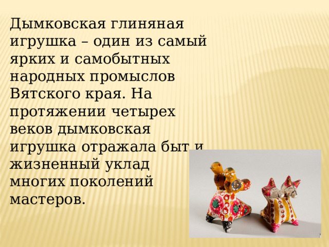 Дымковская глиняная игрушка – один из самый ярких и самобытных народных промыслов Вятского края. На протяжении четырех веков дымковская игрушка отражала быт и жизненный уклад многих поколений мастеров. 