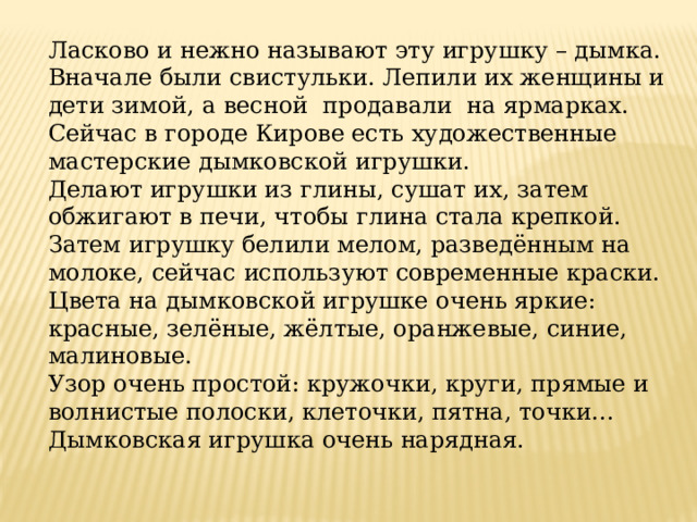 Ласково и нежно называют эту игрушку – дымка. Вначале были свистульки. Лепили их женщины и дети зимой, а весной  продавали  на ярмарках. Сейчас в городе Кирове есть художественные мастерские дымковской игрушки. Делают игрушки из глины, сушат их, затем обжигают в печи, чтобы глина стала крепкой. Затем игрушку белили мелом, разведённым на молоке, сейчас используют современные краски. Цвета на дымковской игрушке очень яркие: красные, зелёные, жёлтые, оранжевые, синие, малиновые. Узор очень простой: кружочки, круги, прямые и волнистые полоски, клеточки, пятна, точки… Дымковская игрушка очень нарядная. 