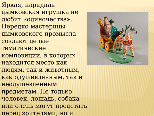 Яркая, нарядная дымковская игрушка не любит «одиночества». Нередко мастерицы дымковского промысла создают целые тематические композиции, в которых находится место как людям, так и животным, как одушевленным, так и неодушевленным предметам. Не только человек, лошадь, собака или олень могут предстать перед зрителями, но и дерево, декоративный заборчик, коляска, сани, русская печь. 