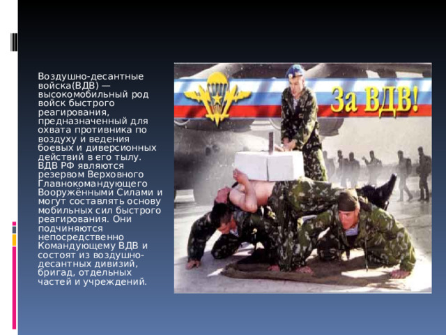 Воздушно-десантные войска(ВДВ) — высокомобильный род войск быстрого реагирования, предназначенный для охвата противника по воздуху и ведения боевых и диверсионных действий в его тылу. ВДВ РФ являются резервом Верховного Главнокомандующего Вооружёнными Силами и могут составлять основу мобильных сил быстрого реагирования. Они подчиняются непосредственно Командующему ВДВ и состоят из воздушно-десантных дивизий, бригад, отдельных частей и учреждений. 