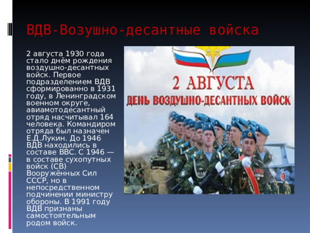 ВДВ-Возушно-десантные войска 2 августа 1930 года стало днём рождения воздушно-десантных войск. Первое подразделением ВДВ сформированно в 1931 году, в Ленинградском военном округе, авиамотодесантный отряд насчитывал 164 человека. Командиром отряда был назначен Е.Д.Лукин. До 1946 ВДВ находились в составе ВВС. С 1946 — в составе сухопутных войск (СВ) Вооружённых Сил СССР, но в непосредственном подчинении министру обороны. В 1991 году ВДВ признаны самостоятельным родом войск. 