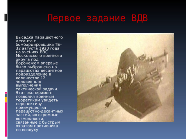 Первое задание ВДВ Высадка парашютного десанта с бомбардировщика ТБ-32 августа 1930 года на учениях ВВС Московского военного округа под Воронежем впервые было выброшено на парашютах десантное подразделение в количестве 12 человек для выполнения тактической задачи. Этот эксперимент позволил военным теоретикам увидеть перспективу преимущества парашютно-десантных частей, их огромные возможности, связанные с быстрым охватом противника по воздуху 
