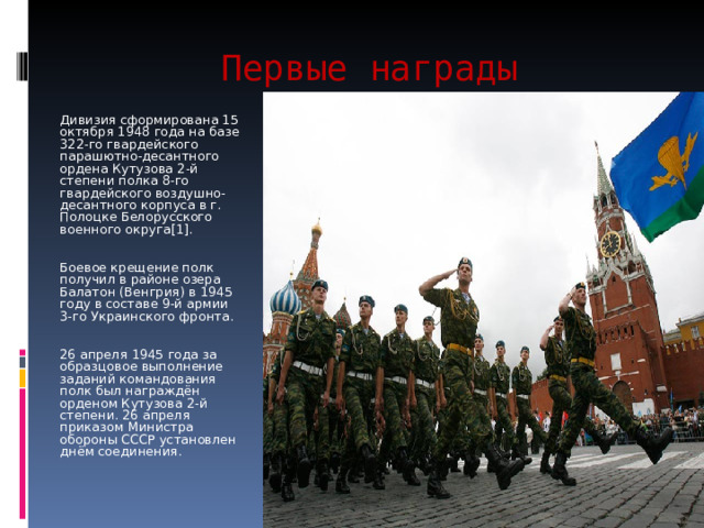 Первые награды Дивизия сформирована 15 октября 1948 года на базе 322-го гвардейского парашютно-десантного ордена Кутузова 2-й степени полка 8-го гвардейского воздушно-десантного корпуса в г. Полоцке Белорусского военного округа[1]. Боевое крещение полк получил в районе озера Балатон (Венгрия) в 1945 году в составе 9-й армии 3-го Украинского фронта. 26 апреля 1945 года за образцовое выполнение заданий командования полк был награждён орденом Кутузова 2-й степени. 26 апреля приказом Министра обороны СССР установлен днём соединения. 