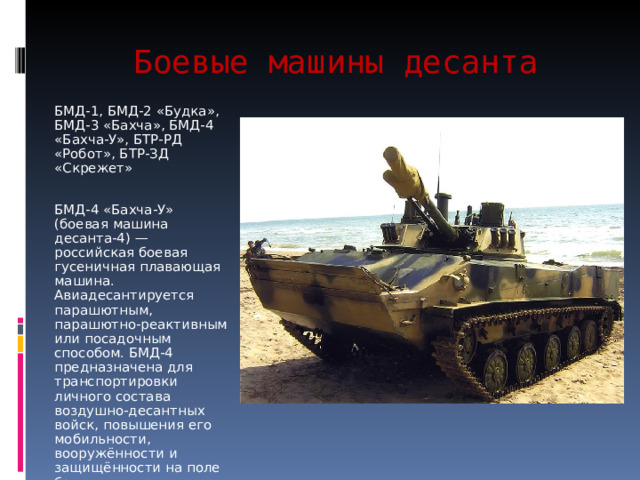 Боевые машины десанта БМД-1, БМД-2 «Будка», БМД-3 «Бахча», БМД-4 «Бахча-У», БТР-РД «Робот», БТР-ЗД «Скрежет» БМД-4 «Бахча-У» (боевая машина десанта-4) — российская боевая гусеничная плавающая машина. Авиадесантируется парашютным, парашютно-реактивным или посадочным способом. БМД-4 предназначена для транспортировки личного состава воздушно-десантных войск, повышения его мобильности, вооружённости и защищённости на поле боя 