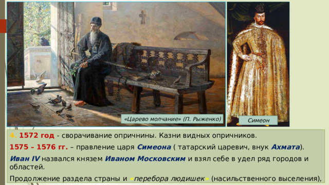 «Царево молчание» (П. Рыженко) Симеон 4. 1572 год - сворачивание опричнины. Казни видных опричников. 1575 – 1576 гг. – правление царя Симеона ( татарский царевич, внук Ахмата ). Иван IV назвался князем Иваном Московским и взял себе в удел ряд городов и областей. Продолжение раздела страны и « перебора людишек »  (насильственного выселения), сопровождающееся террором. 