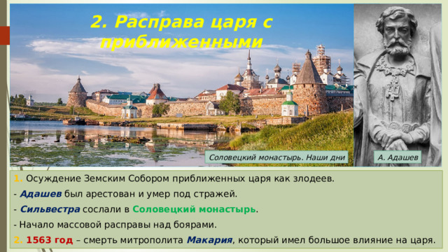 2. Расправа царя с приближенными Соловецкий монастырь. Наши дни А. Адашев 1. Осуждение Земским Собором приближенных царя как злодеев. - Адашев был арестован и умер под стражей. - Сильвестра сослали в Соловецкий монастырь . - Начало массовой расправы над боярами. 2. 1563 год – смерть митрополита Макария , который имел большое влияние на царя. 