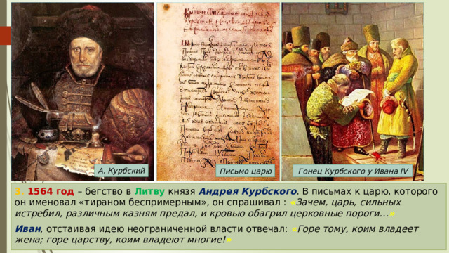А. Курбский Письмо царю Гонец Курбского у Ивана IV 3. 1564 год – бегство в Литву князя Андрея Курбского . В письмах к царю, которого он именовал «тираном беспримерным», он спрашивал : « Зачем, царь, сильных истребил, различным казням предал, и кровью обагрил церковные пороги… »  Иван , отстаивая идею неограниченной власти отвечал: « Горе тому, коим владеет жена; горе царству, коим владеют многие! » 