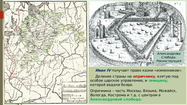 Александрова Слобода. Реконструкция 2. Иван IV получает право казни «изменников». 3. Деление страны на опричнину , взятую под особое царское управление, и земщину , которой ведали бояре. Опричнина – часть Москвы, Вязьма, Можайск, Вологда, Кострома и т.д. с центром в Александровой слободе . 