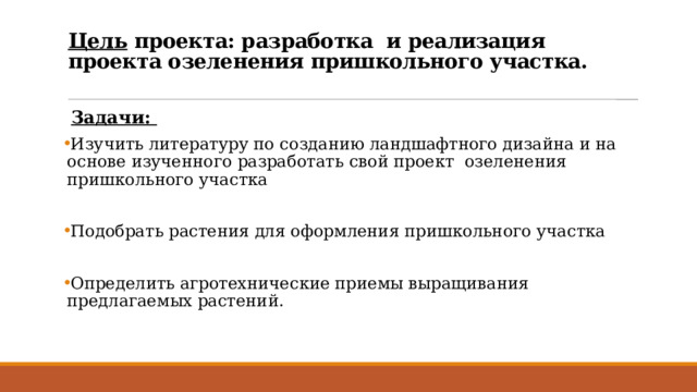 Цель проекта: разработка и реализация проекта озеленения пришкольного участка.    Задачи: Изучить литературу по созданию ландшафтного дизайна и на основе изученного разработать свой проект озеленения пришкольного участка Подобрать растения для оформления пришкольного участка Определить агротехнические приемы выращивания предлагаемых растений. 